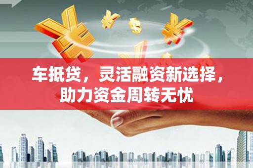 尤溪车抵贷，灵活融资新选择，助力资金周转无忧