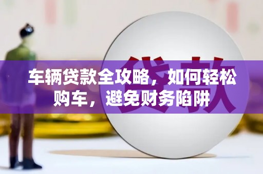 尤溪车辆贷款全攻略，如何轻松购车，避免财务陷阱