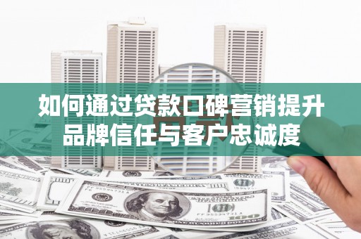 尤溪如何通过贷款口碑营销提升品牌信任与客户忠诚度